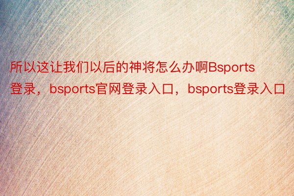 所以这让我们以后的神将怎么办啊Bsports登录，bsports官网登录入口，bsports登录入口