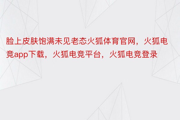 脸上皮肤饱满未见老态火狐体育官网，火狐电竞app下载，火狐电竞平台，火狐电竞登录