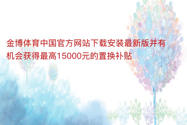 金博体育中国官方网站下载安装最新版并有机会获得最高15000元的置换补贴