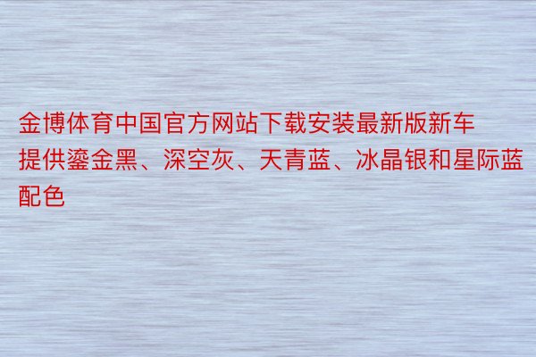 金博体育中国官方网站下载安装最新版新车提供鎏金黑、深空灰、天青蓝、冰晶银和星际蓝配色