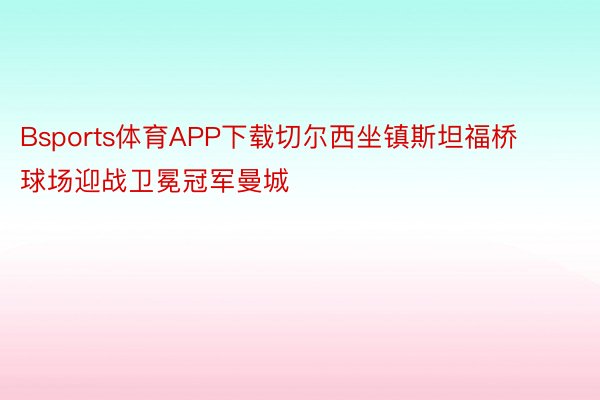 Bsports体育APP下载切尔西坐镇斯坦福桥球场迎战卫冕冠军曼城