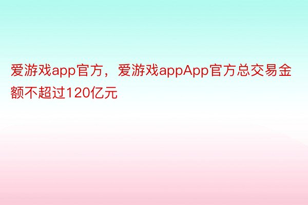 爱游戏app官方，爱游戏appApp官方总交易金额不超过120亿元