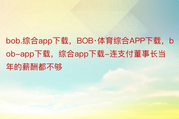 bob.综合app下载，BOB·体育综合APP下载，bob-app下载，综合app下载-连支付董事长当年的薪酬都不够