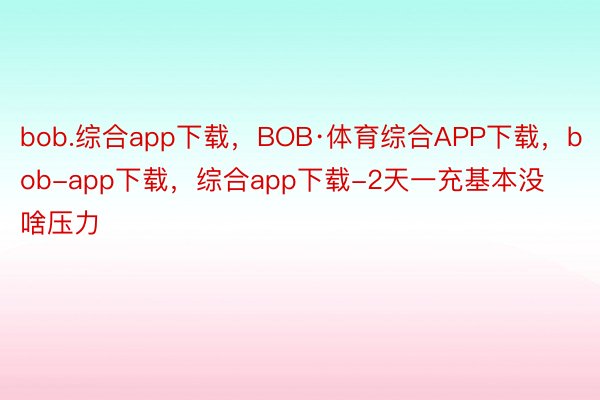 bob.综合app下载，BOB·体育综合APP下载，bob-app下载，综合app下载-2天一充基本没啥压力