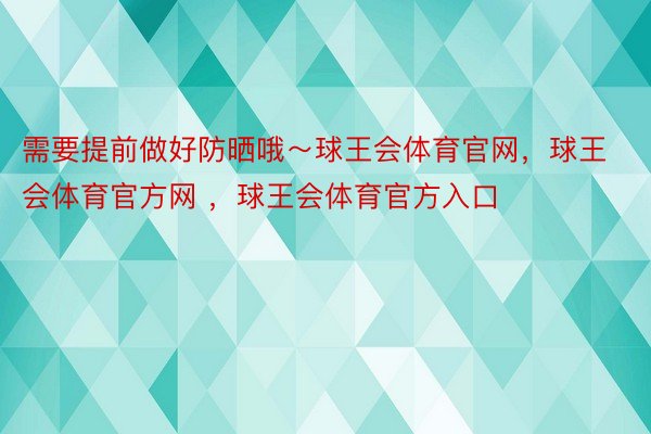 需要提前做好防晒哦～球王会体育官网，球王会体育官方网 ，球王会体育官方入口