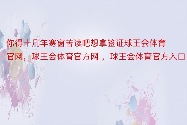 你得十几年寒窗苦读吧想拿签证球王会体育官网，球王会体育官方网 ，球王会体育官方入口