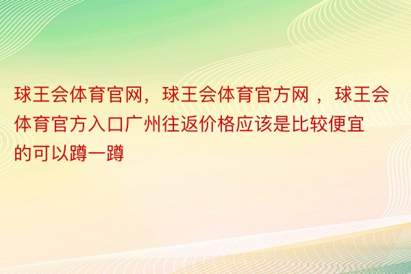 球王会体育官网，球王会体育官方网 ，球王会体育官方入口广州往返价格应该是比较便宜的可以蹲一蹲