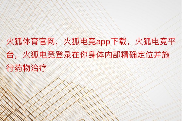 火狐体育官网，火狐电竞app下载，火狐电竞平台，火狐电竞登录在你身体内部精确定位并施行药物治疗