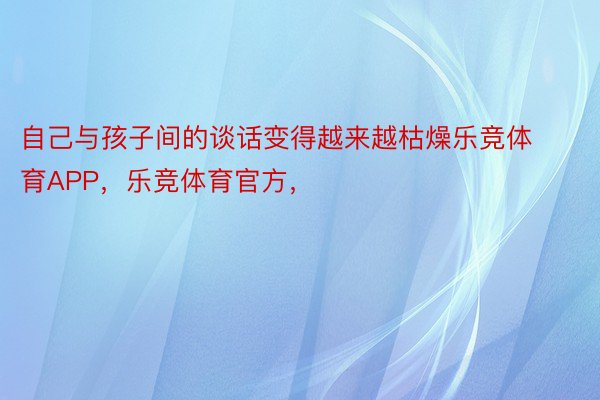 自己与孩子间的谈话变得越来越枯燥乐竞体育APP，乐竞体育官方，