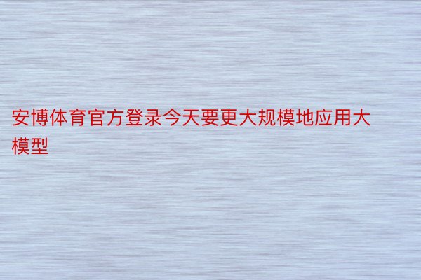 安博体育官方登录今天要更大规模地应用大模型