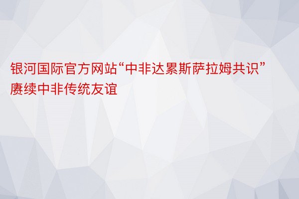 银河国际官方网站“中非达累斯萨拉姆共识”赓续中非传统友谊