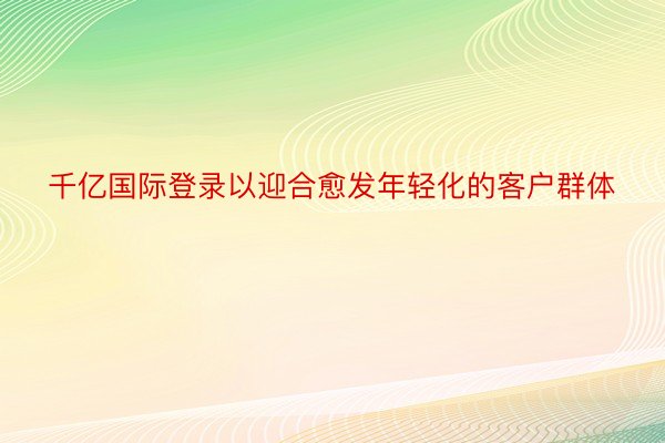 千亿国际登录以迎合愈发年轻化的客户群体