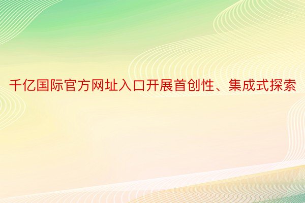 千亿国际官方网址入口开展首创性、集成式探索