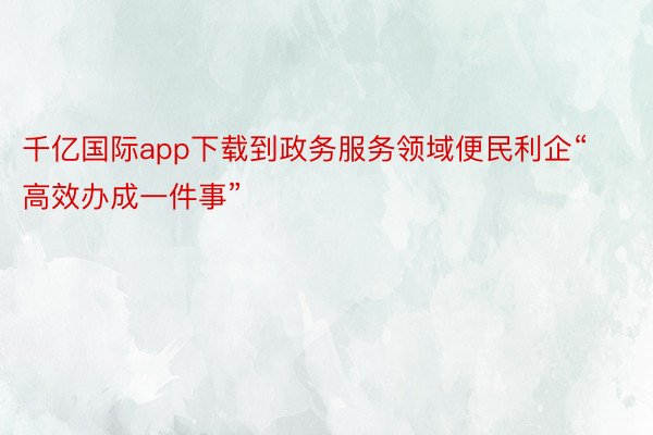 千亿国际app下载到政务服务领域便民利企“高效办成一件事”