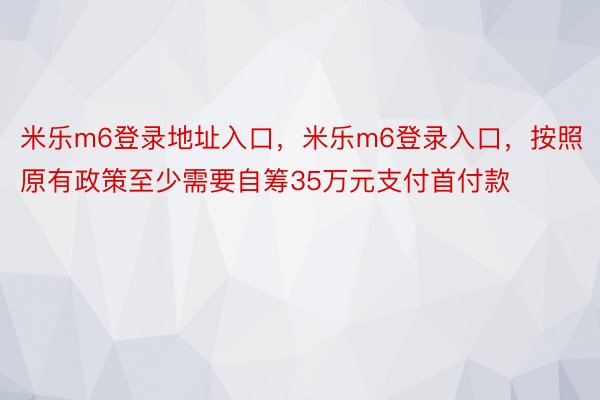 米乐m6登录地址入口，米乐m6登录入口，按照原有政策至少需要自筹35万元支付首付款