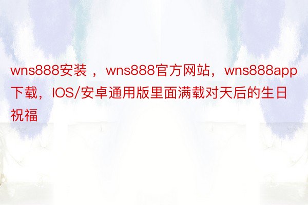 wns888安装 ，wns888官方网站，wns888app下载，IOS/安卓通用版里面满载对天后的生日祝福