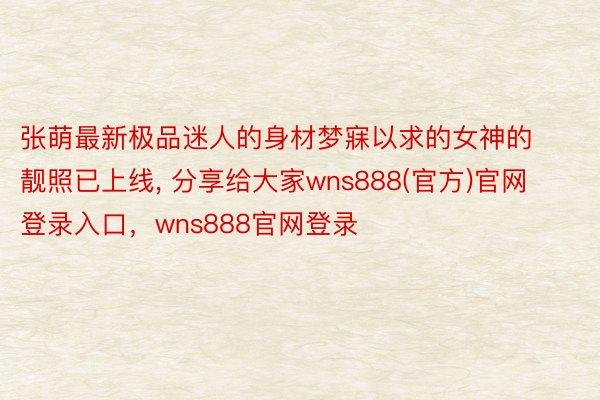 张萌最新极品迷人的身材梦寐以求的女神的靓照已上线, 分享给大家wns888(官方)官网登录入口，wns888官网登录