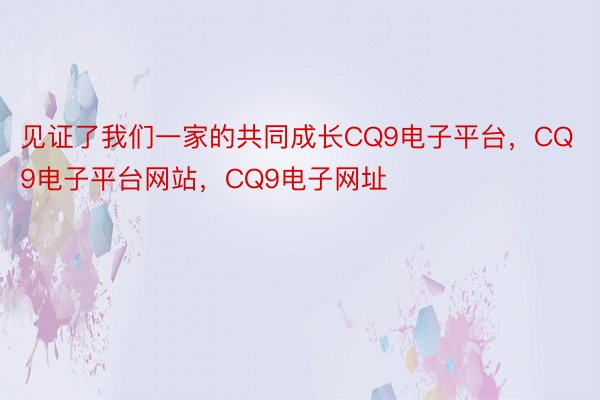 见证了我们一家的共同成长CQ9电子平台，CQ9电子平台网站，CQ9电子网址